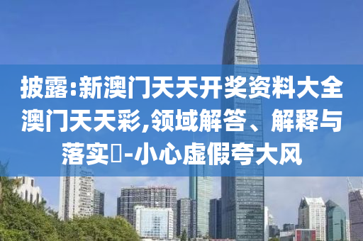 披露:新澳门天天开奖资料大全澳门天天彩,领域解答、解释与落实​-小心虚假夸大风