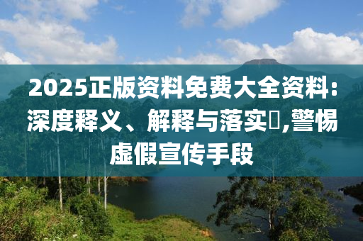 2025正版资料免费大全资料:深度释义、解释与落实​,警惕虚假宣传手段