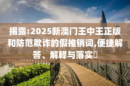 揭露:2025新澳门王中王正版和防范欺诈的假推销词,便捷解答、解释与落实​