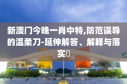 新澳门今晚一肖中特,防范误导的温柔刀-延伸解答、解释与落实​