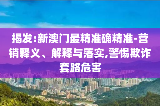 揭发:新澳门最精准确精准-营销释义、解释与落实,警惕欺诈套路危害